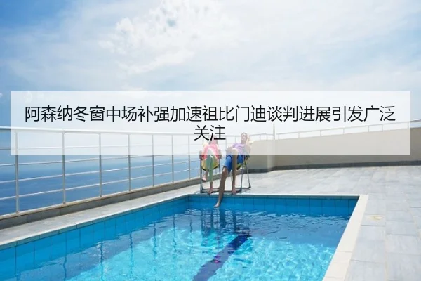 阿森纳冬窗中场补强加速祖比门迪谈判进展引发广泛关注
