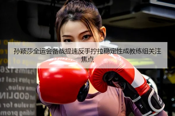 孙颖莎全运会备战提速反手拧拉稳定性成教练组关注焦点