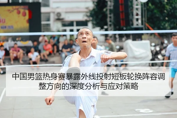 中国男篮热身赛暴露外线投射短板轮换阵容调整方向的深度分析与应对策略